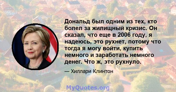 Дональд был одним из тех, кто болел за жилищный кризис. Он сказал, что еще в 2006 году, я надеюсь, это рухнет, потому что тогда я могу войти, купить немного и заработать немного денег. Что ж, это рухнуло.