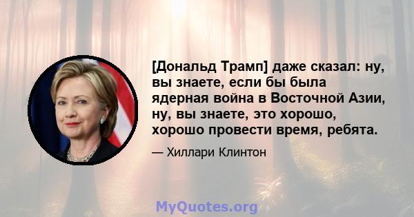 [Дональд Трамп] даже сказал: ну, вы знаете, если бы была ядерная война в Восточной Азии, ну, вы знаете, это хорошо, хорошо провести время, ребята.