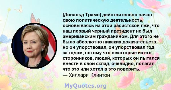 [Дональд Трамп] действительно начал свою политическую деятельность, основываясь на этой расистской лжи, что наш первый черный президент не был американским гражданином. Для этого не было абсолютно никаких доказательств, 