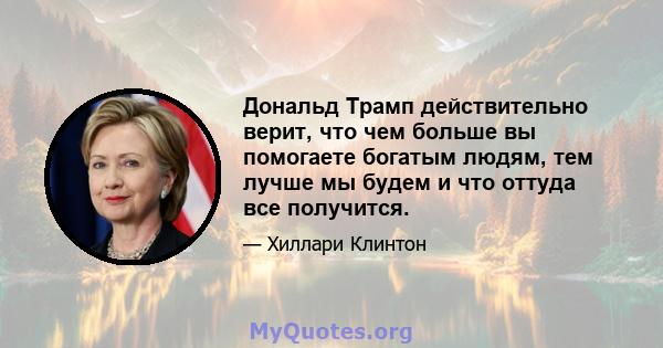 Дональд Трамп действительно верит, что чем больше вы помогаете богатым людям, тем лучше мы будем и что оттуда все получится.