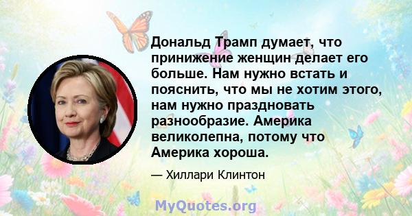 Дональд Трамп думает, что принижение женщин делает его больше. Нам нужно встать и пояснить, что мы не хотим этого, нам нужно праздновать разнообразие. Америка великолепна, потому что Америка хороша.