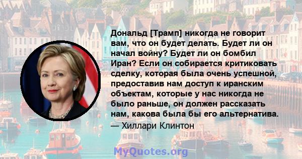 Дональд [Трамп] никогда не говорит вам, что он будет делать. Будет ли он начал войну? Будет ли он бомбил Иран? Если он собирается критиковать сделку, которая была очень успешной, предоставив нам доступ к иранским