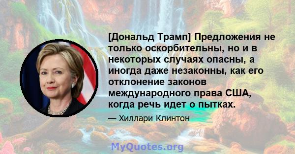 [Дональд Трамп] Предложения не только оскорбительны, но и в некоторых случаях опасны, а иногда даже незаконны, как его отклонение законов международного права США, когда речь идет о пытках.