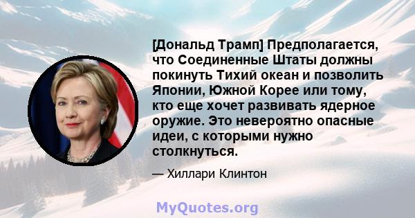 [Дональд Трамп] Предполагается, что Соединенные Штаты должны покинуть Тихий океан и позволить Японии, Южной Корее или тому, кто еще хочет развивать ядерное оружие. Это невероятно опасные идеи, с которыми нужно