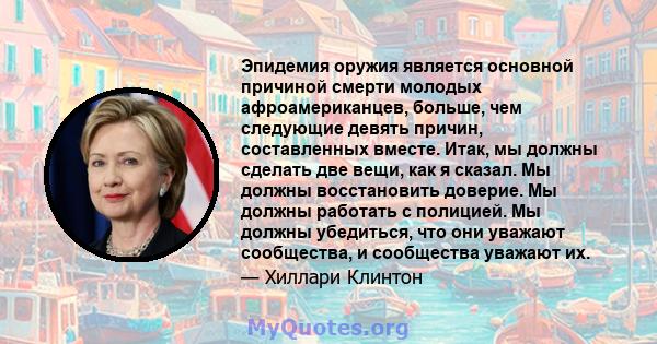 Эпидемия оружия является основной причиной смерти молодых афроамериканцев, больше, чем следующие девять причин, составленных вместе. Итак, мы должны сделать две вещи, как я сказал. Мы должны восстановить доверие. Мы