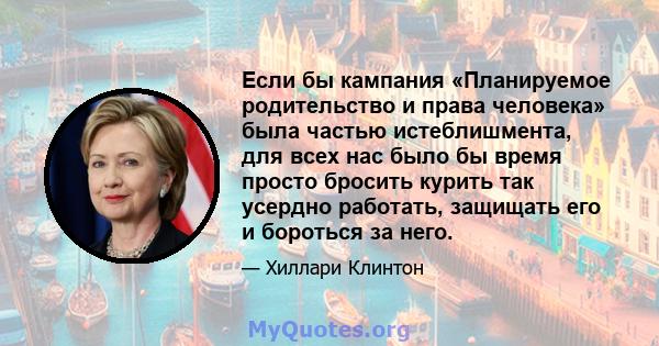 Если бы кампания «Планируемое родительство и права человека» была частью истеблишмента, для всех нас было бы время просто бросить курить так усердно работать, защищать его и бороться за него.