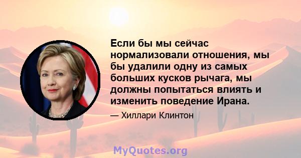 Если бы мы сейчас нормализовали отношения, мы бы удалили одну из самых больших кусков рычага, мы должны попытаться влиять и изменить поведение Ирана.