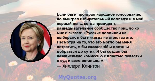 Если бы я проиграл народное голосование, но выиграл избирательный колледж и в мой первый день, когда президент, разведывательное сообщество пришло ко мне и сказал: «Русские повлияли на выборы», я бы никогда не стоял за