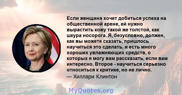 Если женщина хочет добиться успеха на общественной арене, ей нужно вырастить кожу такой же толстой, как шкура носорога. Я, безусловно, должен, как вы можете сказать, пришлось научиться это сделать, и есть много хороших