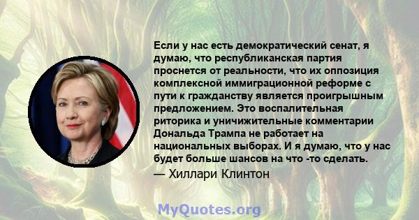 Если у нас есть демократический сенат, я думаю, что республиканская партия проснется от реальности, что их оппозиция комплексной иммиграционной реформе с пути к гражданству является проигрышным предложением. Это