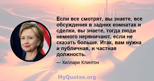 Если все смотрят, вы знаете, все обсуждения в задних комнатах и ​​сделки, вы знаете, тогда люди немного нервничают, если не сказать больше. Итак, вам нужна и публичная, и частная должность.