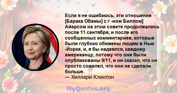 Если я не ошибаюсь, эти отношения [Барака Обамы] с г -ном Биллом] Айерсом на этом совете продолжались после 11 сентября, и после его сообщенных комментариев, которые были глубоко обижены людям в Нью -Йорке, и, я бы