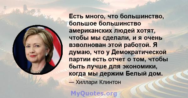 Есть много, что большинство, большое большинство американских людей хотят, чтобы мы сделали, и я очень взволнован этой работой. Я думаю, что у Демократической партии есть отчет о том, чтобы быть лучше для экономики,