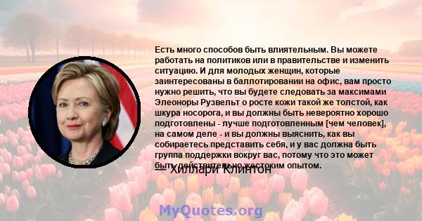 Есть много способов быть влиятельным. Вы можете работать на политиков или в правительстве и изменить ситуацию. И для молодых женщин, которые заинтересованы в баллотировании на офис, вам просто нужно решить, что вы