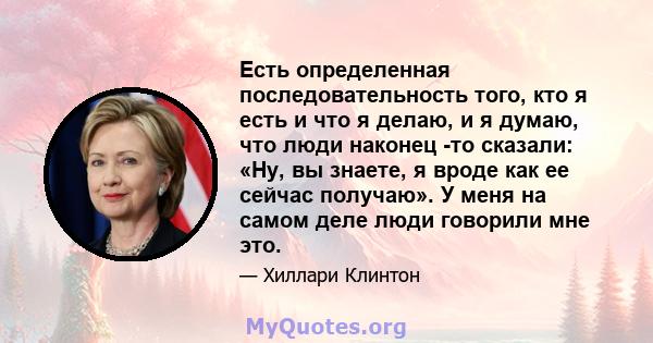 Есть определенная последовательность того, кто я есть и что я делаю, и я думаю, что люди наконец -то сказали: «Ну, вы знаете, я вроде как ее сейчас получаю». У меня на самом деле люди говорили мне это.