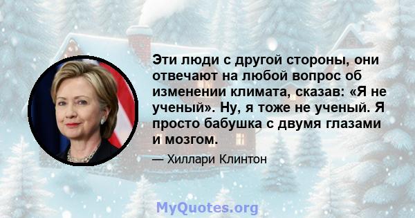 Эти люди с другой стороны, они отвечают на любой вопрос об изменении климата, сказав: «Я не ученый». Ну, я тоже не ученый. Я просто бабушка с двумя глазами и мозгом.