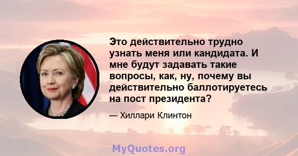 Это действительно трудно узнать меня или кандидата. И мне будут задавать такие вопросы, как, ну, почему вы действительно баллотируетесь на пост президента?