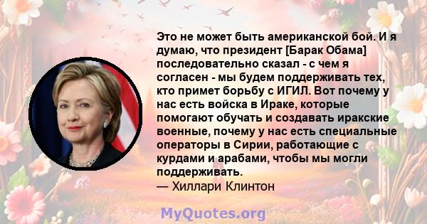 Это не может быть американской бой. И я думаю, что президент [Барак Обама] последовательно сказал - с чем я согласен - мы будем поддерживать тех, кто примет борьбу с ИГИЛ. Вот почему у нас есть войска в Ираке, которые