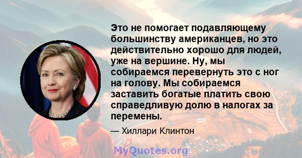 Это не помогает подавляющему большинству американцев, но это действительно хорошо для людей, уже на вершине. Ну, мы собираемся перевернуть это с ног на голову. Мы собираемся заставить богатые платить свою справедливую