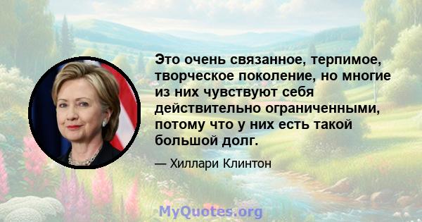 Это очень связанное, терпимое, творческое поколение, но многие из них чувствуют себя действительно ограниченными, потому что у них есть такой большой долг.