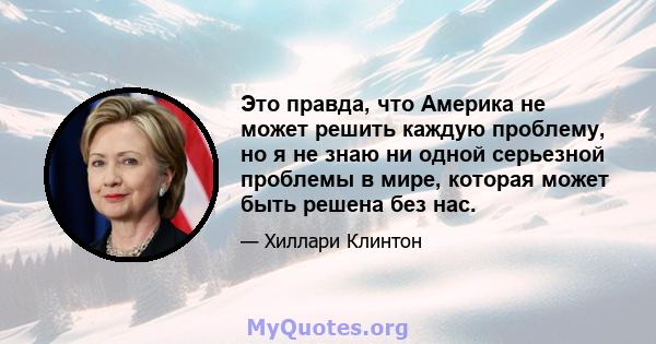 Это правда, что Америка не может решить каждую проблему, но я не знаю ни одной серьезной проблемы в мире, которая может быть решена без нас.