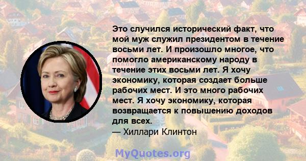 Это случился исторический факт, что мой муж служил президентом в течение восьми лет. И произошло многое, что помогло американскому народу в течение этих восьми лет. Я хочу экономику, которая создает больше рабочих мест. 