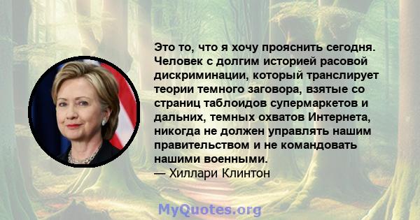 Это то, что я хочу прояснить сегодня. Человек с долгим историей расовой дискриминации, который транслирует теории темного заговора, взятые со страниц таблоидов супермаркетов и дальних, темных охватов Интернета, никогда