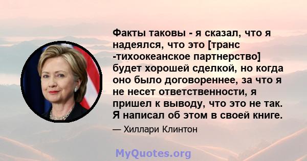 Факты таковы - я сказал, что я надеялся, что это [транс -тихоокеанское партнерство] будет хорошей сделкой, но когда оно было договореннее, за что я не несет ответственности, я пришел к выводу, что это не так. Я написал