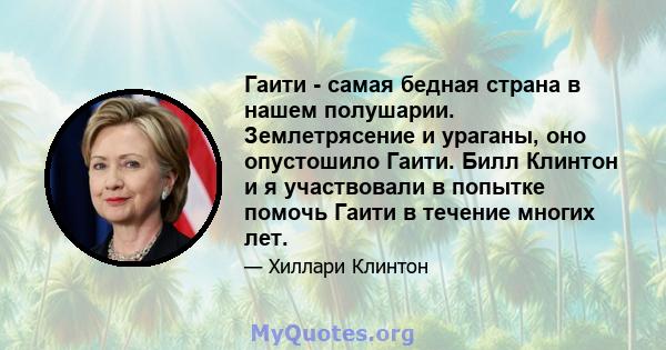 Гаити - самая бедная страна в нашем полушарии. Землетрясение и ураганы, оно опустошило Гаити. Билл Клинтон и я участвовали в попытке помочь Гаити в течение многих лет.