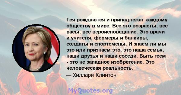 Гея рождаются и принадлежат каждому обществу в мире. Все это возрасты, все расы, все вероисповедание. Это врачи и учителя, фермеры и банкиры, солдаты и спортсмены. И знаем ли мы это или признаем это, это наша семья,