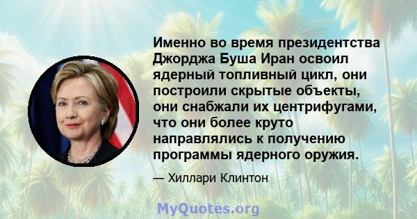 Именно во время президентства Джорджа Буша Иран освоил ядерный топливный цикл, они построили скрытые объекты, они снабжали их центрифугами, что они более круто направлялись к получению программы ядерного оружия.