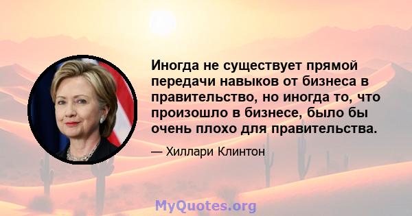 Иногда не существует прямой передачи навыков от бизнеса в правительство, но иногда то, что произошло в бизнесе, было бы очень плохо для правительства.