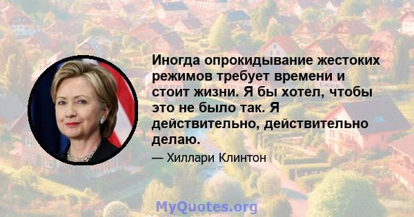 Иногда опрокидывание жестоких режимов требует времени и стоит жизни. Я бы хотел, чтобы это не было так. Я действительно, действительно делаю.