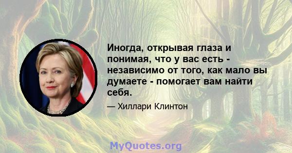 Иногда, открывая глаза и понимая, что у вас есть - независимо от того, как мало вы думаете - помогает вам найти себя.