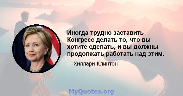 Иногда трудно заставить Конгресс делать то, что вы хотите сделать, и вы должны продолжать работать над этим.