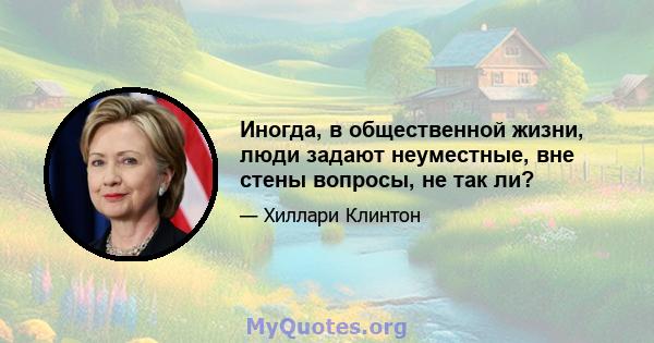 Иногда, в общественной жизни, люди задают неуместные, вне стены вопросы, не так ли?