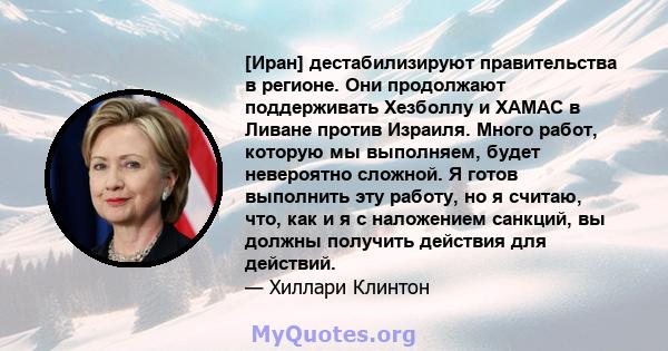 [Иран] дестабилизируют правительства в регионе. Они продолжают поддерживать Хезболлу и ХАМАС в Ливане против Израиля. Много работ, которую мы выполняем, будет невероятно сложной. Я готов выполнить эту работу, но я