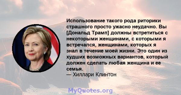 Использование такого рода риторики страшного просто ужасно неудачно. Вы [Дональд Трамп] должны встретиться с некоторыми женщинами, с которыми я встречался, женщинами, которых я знал в течение моей жизни. Это один из