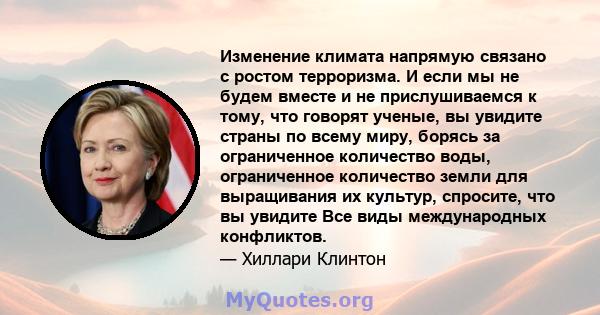 Изменение климата напрямую связано с ростом терроризма. И если мы не будем вместе и не прислушиваемся к тому, что говорят ученые, вы увидите страны по всему миру, борясь за ограниченное количество воды, ограниченное