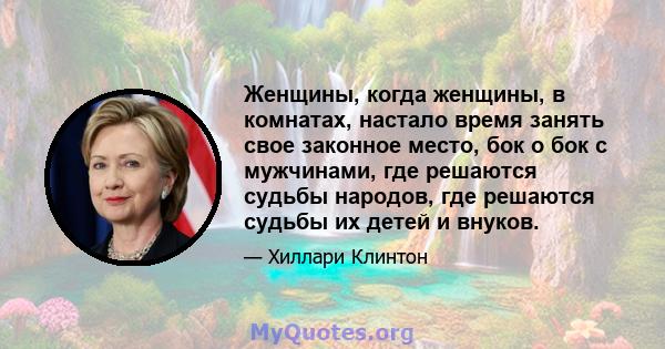 Женщины, когда женщины, в комнатах, настало время занять свое законное место, бок о бок с мужчинами, где решаются судьбы народов, где решаются судьбы их детей и внуков.