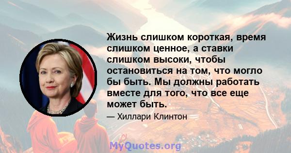 Жизнь слишком короткая, время слишком ценное, а ставки слишком высоки, чтобы остановиться на том, что могло бы быть. Мы должны работать вместе для того, что все еще может быть.