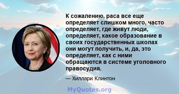 К сожалению, раса все еще определяет слишком много, часто определяет, где живут люди, определяет, какое образование в своих государственных школах они могут получить, и, да, это определяет, как с ними обращаются в