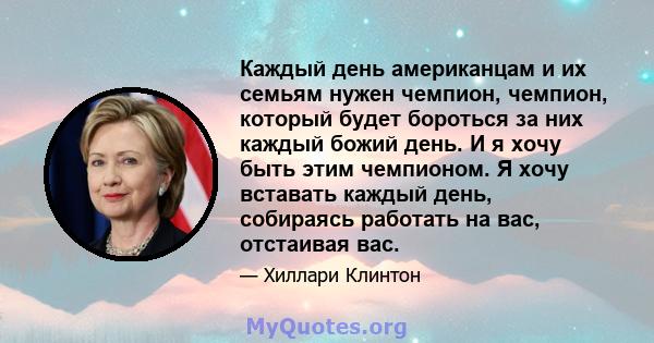 Каждый день американцам и их семьям нужен чемпион, чемпион, который будет бороться за них каждый божий день. И я хочу быть этим чемпионом. Я хочу вставать каждый день, собираясь работать на вас, отстаивая вас.