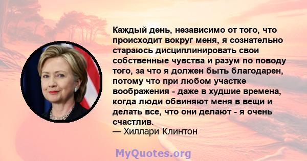 Каждый день, независимо от того, что происходит вокруг меня, я сознательно стараюсь дисциплинировать свои собственные чувства и разум по поводу того, за что я должен быть благодарен, потому что при любом участке