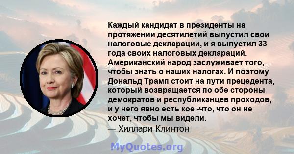 Каждый кандидат в президенты на протяжении десятилетий выпустил свои налоговые декларации, и я выпустил 33 года своих налоговых деклараций. Американский народ заслуживает того, чтобы знать о наших налогах. И поэтому