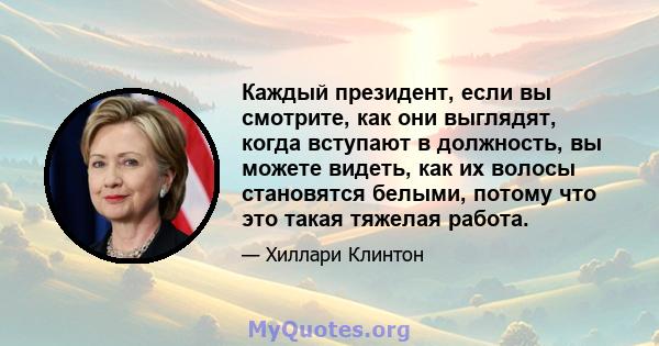 Каждый президент, если вы смотрите, как они выглядят, когда вступают в должность, вы можете видеть, как их волосы становятся белыми, потому что это такая тяжелая работа.