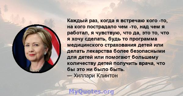 Каждый раз, когда я встречаю кого -то, на кого пострадало чем -то, над чем я работал, я чувствую, что да, это то, что я хочу сделать, будь то программа медицинского страхования детей или делать лекарства более