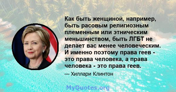 Как быть женщиной, например, быть расовым религиозным племенным или этническим меньшинством, быть ЛГБТ не делает вас менее человеческим. И именно поэтому права геев - это права человека, а права человека - это права