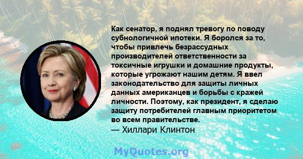 Как сенатор, я поднял тревогу по поводу субнологичной ипотеки. Я боролся за то, чтобы привлечь безрассудных производителей ответственности за токсичные игрушки и домашние продукты, которые угрожают нашим детям. Я ввел