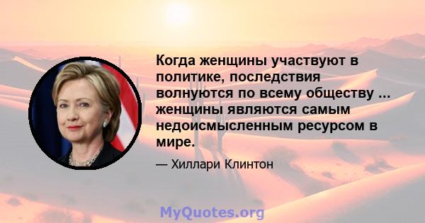 Когда женщины участвуют в политике, последствия волнуются по всему обществу ... женщины являются самым недоисмысленным ресурсом в мире.